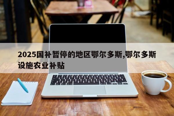 2025国补暂停的地区鄂尔多斯,鄂尔多斯设施农业补贴