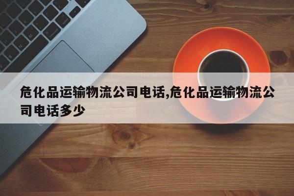 危化品运输物流公司电话,危化品运输物流公司电话多少