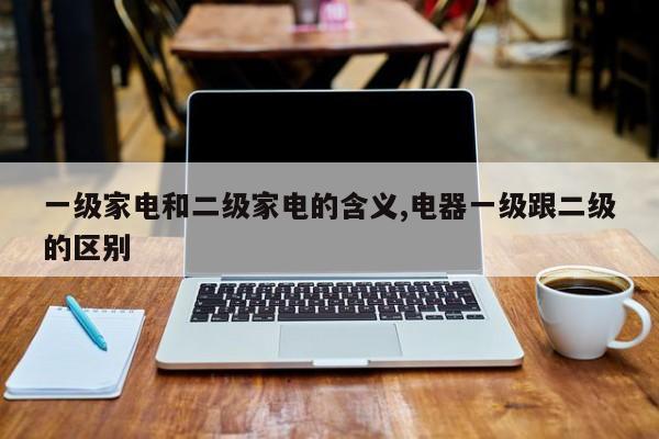 一级家电和二级家电的含义,电器一级跟二级的区别