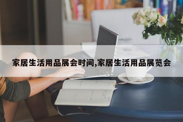 家居生活用品展会时间,家居生活用品展览会