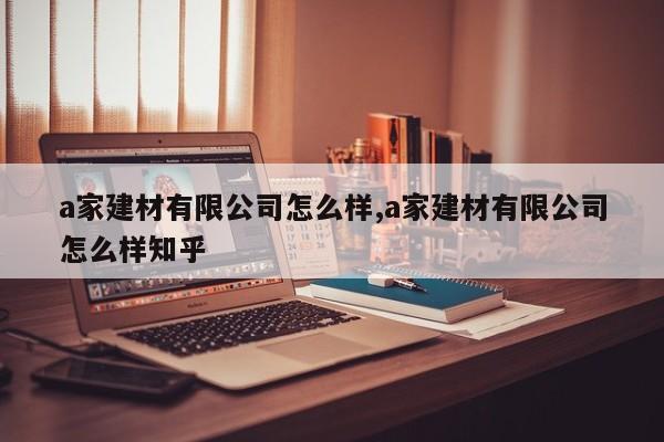 a家建材有限公司怎么样,a家建材有限公司怎么样知乎