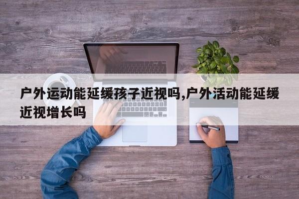 户外运动能延缓孩子近视吗,户外活动能延缓近视增长吗